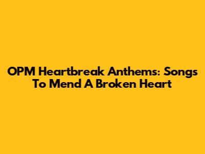 OPM Heartbreak Anthems: Songs To Mend A Broken Heart