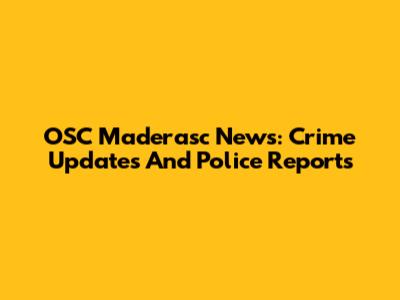 OSC Maderasc News: Crime Updates And Police Reports