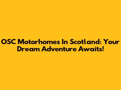 OSC Motorhomes In Scotland: Your Dream Adventure Awaits!