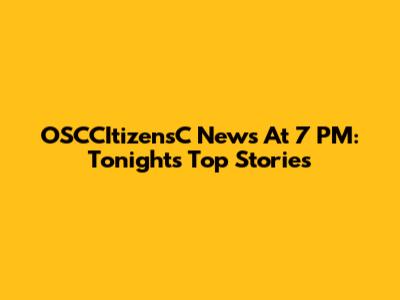 OSCCItizensC News At 7 PM: Tonight's Top Stories