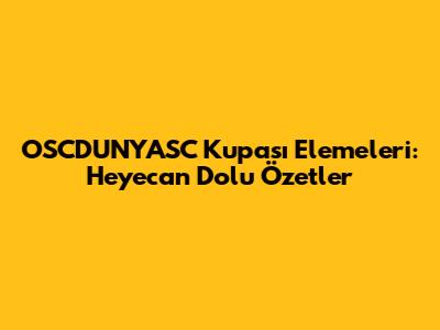 OSCDUNYASC Kupası Elemeleri: Heyecan Dolu Özetler