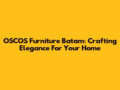 OSCOS Furniture Batam: Crafting Elegance For Your Home