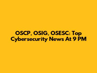 OSCP, OSIG, OSESC: Top Cybersecurity News At 9 PM