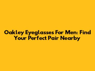 Oakley Eyeglasses For Men: Find Your Perfect Pair Nearby