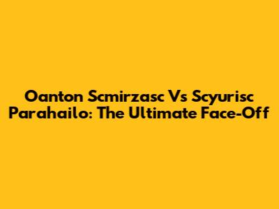 Oanton Scmirzasc Vs Scyurisc Parahailo: The Ultimate Face-Off