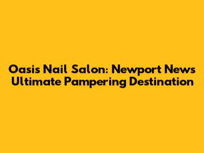 Oasis Nail Salon: Newport News' Ultimate Pampering Destination