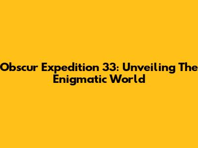 Obscur Expedition 33: Unveiling The Enigmatic World