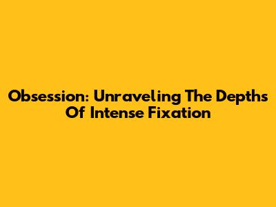 Obsession: Unraveling The Depths Of Intense Fixation