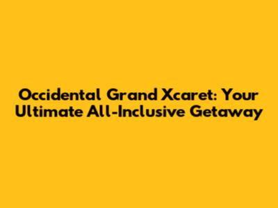 Occidental Grand Xcaret: Your Ultimate All-Inclusive Getaway