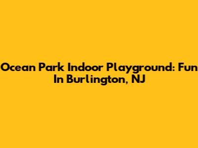 Ocean Park Indoor Playground: Fun In Burlington, NJ