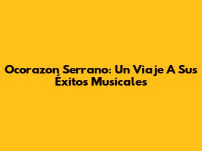 Ocorazon Serrano: Un Viaje A Sus Éxitos Musicales