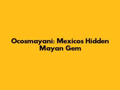 Ocosmayani: Mexico's Hidden Mayan Gem