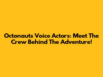 Octonauts Voice Actors: Meet The Crew Behind The Adventure!