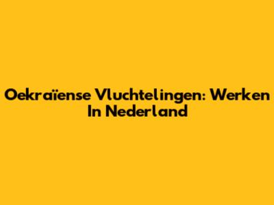 Oekraïense Vluchtelingen: Werken In Nederland