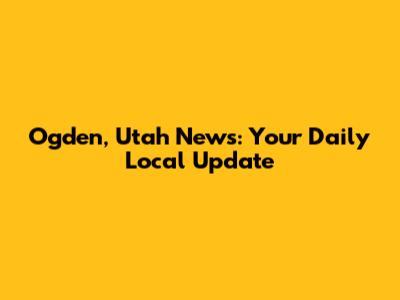 Ogden, Utah News: Your Daily Local Update