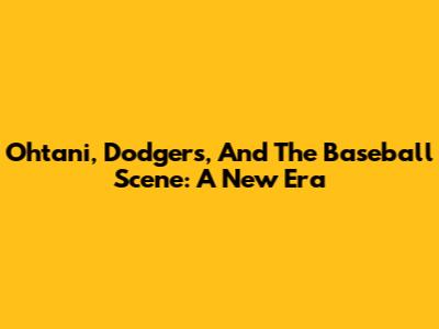 Ohtani, Dodgers, And The Baseball Scene: A New Era