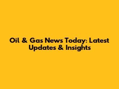 Oil & Gas News Today: Latest Updates & Insights