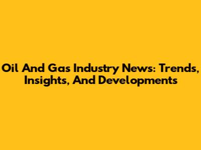 Oil And Gas Industry News: Trends, Insights, And Developments