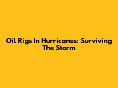 Oil Rigs In Hurricanes: Surviving The Storm