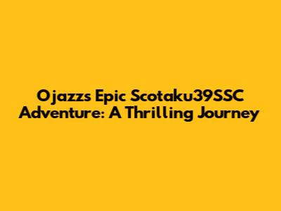 Ojazz's Epic Scotaku39SSC Adventure: A Thrilling Journey