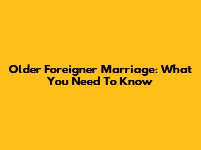 Older Foreigner Marriage: What You Need To Know
