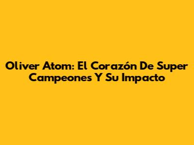 Oliver Atom: El Corazón De Super Campeones Y Su Impacto