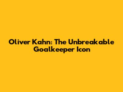 Oliver Kahn: The Unbreakable Goalkeeper Icon