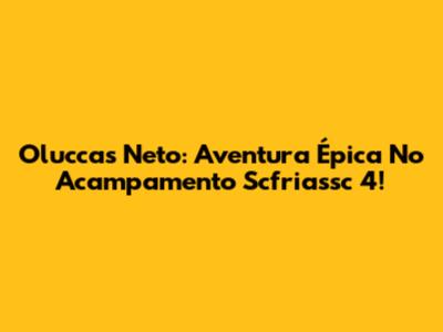 Oluccas Neto: Aventura Épica No Acampamento Scfriassc 4!
