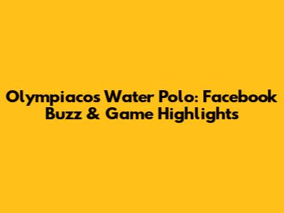 Olympiacos Water Polo: Facebook Buzz & Game Highlights