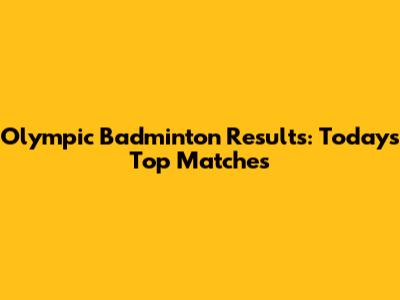 Olympic Badminton Results: Today's Top Matches
