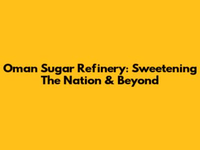 Oman Sugar Refinery: Sweetening The Nation & Beyond