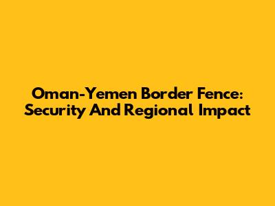 Oman-Yemen Border Fence: Security And Regional Impact