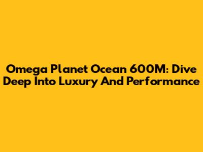 Omega Planet Ocean 600M: Dive Deep Into Luxury And Performance