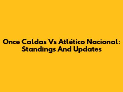 Once Caldas Vs Atlético Nacional: Standings And Updates