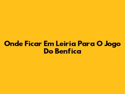 Onde Ficar Em Leiria Para O Jogo Do Benfica