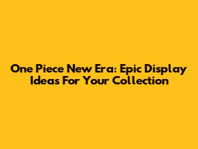 One Piece New Era: Epic Display Ideas For Your Collection