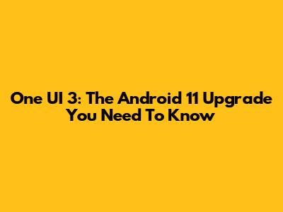 One UI 3: The Android 11 Upgrade You Need To Know