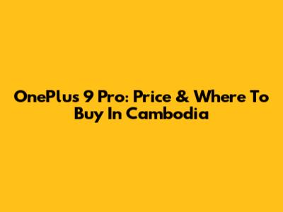 OnePlus 9 Pro: Price & Where To Buy In Cambodia