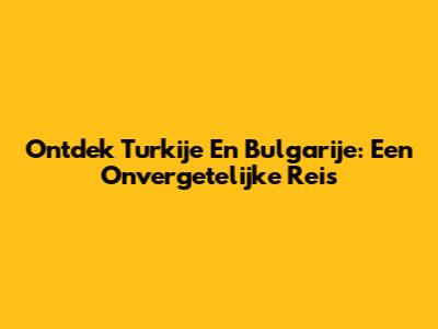 Ontdek Turkije En Bulgarije: Een Onvergetelijke Reis