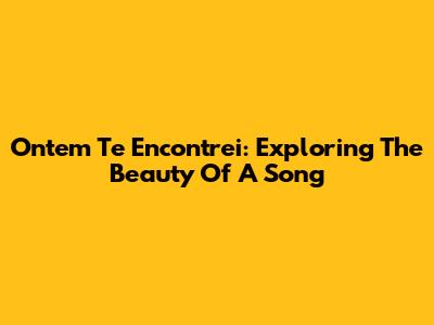 Ontem Te Encontrei: Exploring The Beauty Of A Song