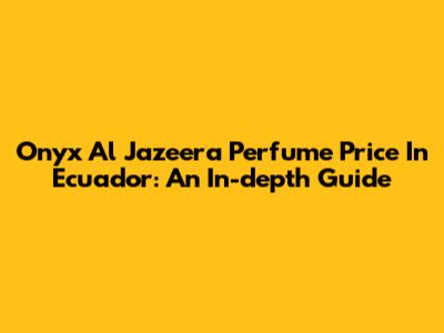 Onyx Al Jazeera Perfume Price In Ecuador: An In-depth Guide
