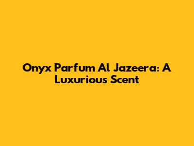 Onyx Parfum Al Jazeera: A Luxurious Scent