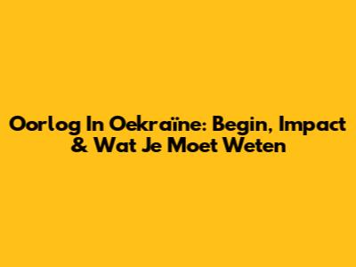 Oorlog In Oekraïne: Begin, Impact & Wat Je Moet Weten