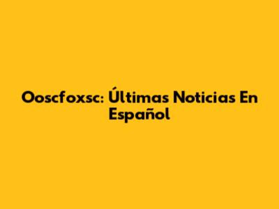 Ooscfoxsc: Últimas Noticias En Español