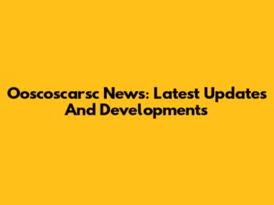 Ooscoscarsc News: Latest Updates And Developments