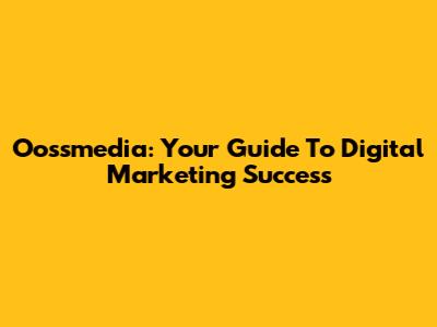 Oossmedia: Your Guide To Digital Marketing Success
