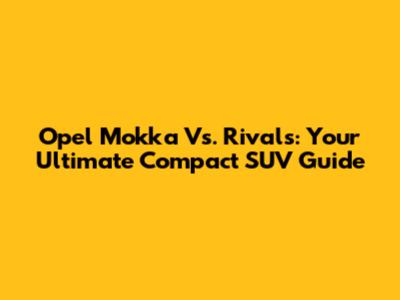 Opel Mokka Vs. Rivals: Your Ultimate Compact SUV Guide