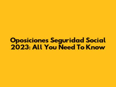 Oposiciones Seguridad Social 2023: All You Need To Know