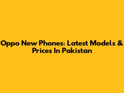 Oppo New Phones: Latest Models & Prices In Pakistan