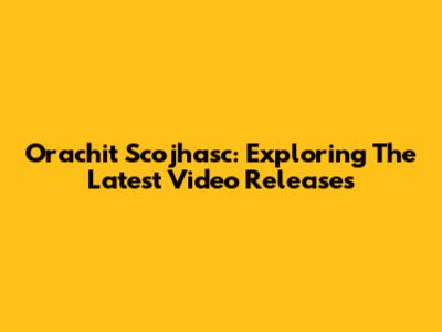 Orachit Scojhasc: Exploring The Latest Video Releases